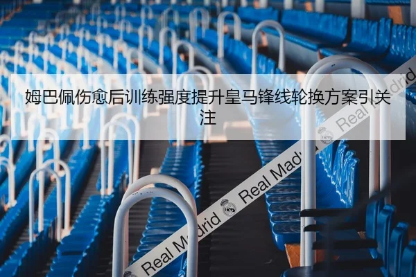 姆巴佩伤愈后训练强度提升皇马锋线轮换方案引关注