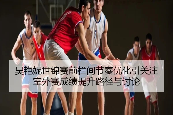 吴艳妮世锦赛前栏间节奏优化引关注 室外赛成绩提升路径与讨论