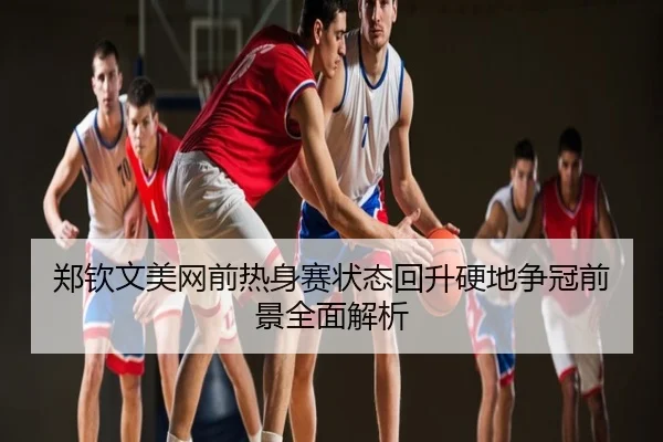 郑钦文美网前热身赛状态回升硬地争冠前景全面解析