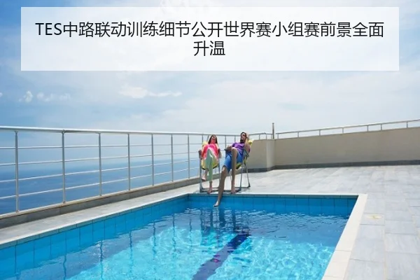 TES中路联动训练细节公开世界赛小组赛前景全面升温