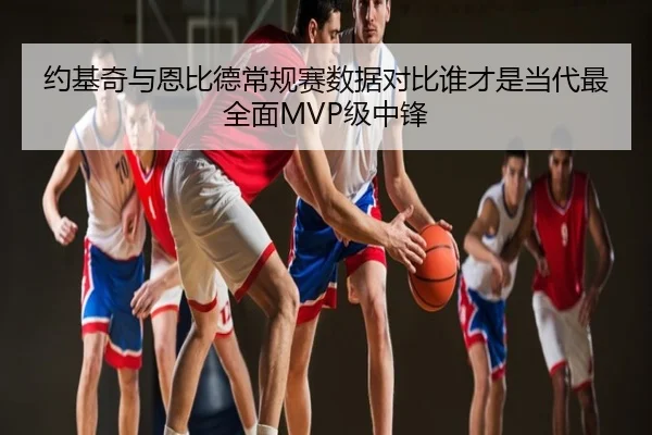 约基奇与恩比德常规赛数据对比谁才是当代最全面MVP级中锋