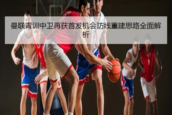 曼联青训中卫再获首发机会防线重建思路全面解析