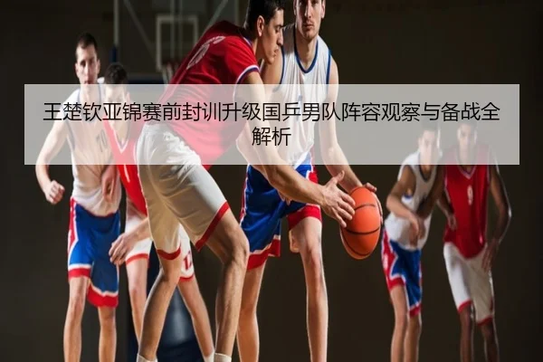 王楚钦亚锦赛前封训升级国乒男队阵容观察与备战全解析