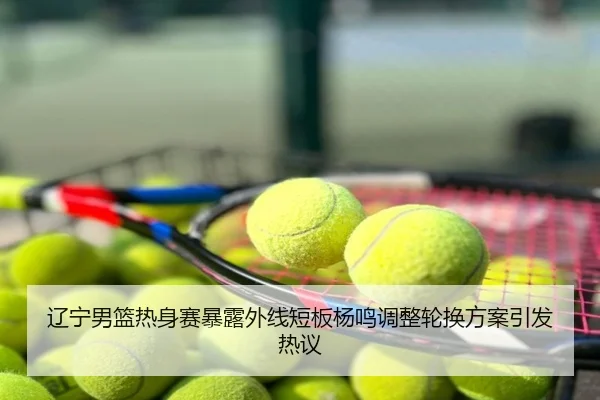 辽宁男篮热身赛暴露外线短板杨鸣调整轮换方案引发热议
