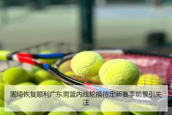 周琦恢复顺利广东男篮内线轮换待定新赛季前景引关注